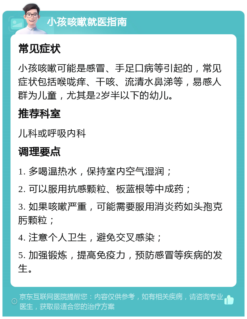 小孩咳嗽就医指南 常见症状 小孩咳嗽可能是感冒、手足口病等引起的，常见症状包括喉咙痒、干咳、流清水鼻涕等，易感人群为儿童，尤其是2岁半以下的幼儿。 推荐科室 儿科或呼吸内科 调理要点 1. 多喝温热水，保持室内空气湿润； 2. 可以服用抗感颗粒、板蓝根等中成药； 3. 如果咳嗽严重，可能需要服用消炎药如头孢克肟颗粒； 4. 注意个人卫生，避免交叉感染； 5. 加强锻炼，提高免疫力，预防感冒等疾病的发生。