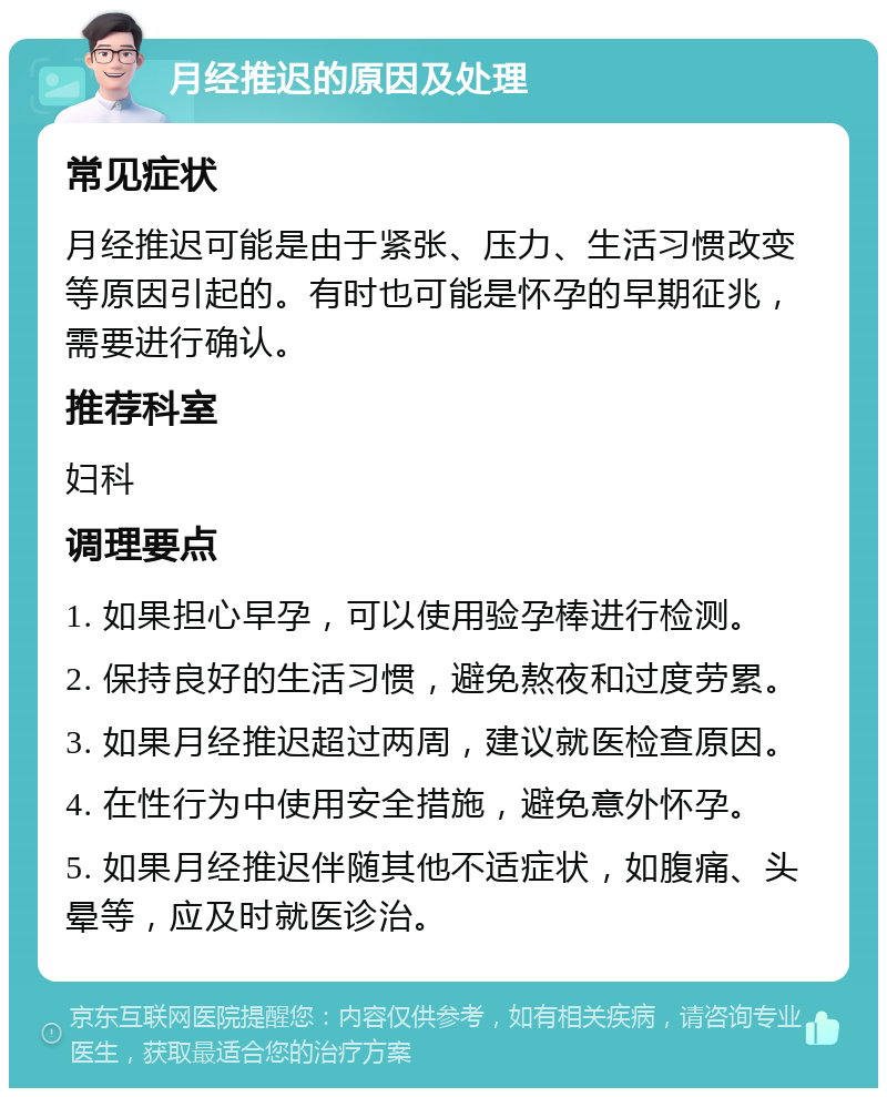 月经推迟的原因及处理 常见症状 月经推迟可能是由于紧张、压力、生活习惯改变等原因引起的。有时也可能是怀孕的早期征兆，需要进行确认。 推荐科室 妇科 调理要点 1. 如果担心早孕，可以使用验孕棒进行检测。 2. 保持良好的生活习惯，避免熬夜和过度劳累。 3. 如果月经推迟超过两周，建议就医检查原因。 4. 在性行为中使用安全措施，避免意外怀孕。 5. 如果月经推迟伴随其他不适症状，如腹痛、头晕等，应及时就医诊治。