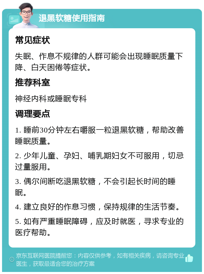 退黑软糖使用指南 常见症状 失眠、作息不规律的人群可能会出现睡眠质量下降、白天困倦等症状。 推荐科室 神经内科或睡眠专科 调理要点 1. 睡前30分钟左右嚼服一粒退黑软糖，帮助改善睡眠质量。 2. 少年儿童、孕妇、哺乳期妇女不可服用，切忌过量服用。 3. 偶尔间断吃退黑软糖，不会引起长时间的睡眠。 4. 建立良好的作息习惯，保持规律的生活节奏。 5. 如有严重睡眠障碍，应及时就医，寻求专业的医疗帮助。