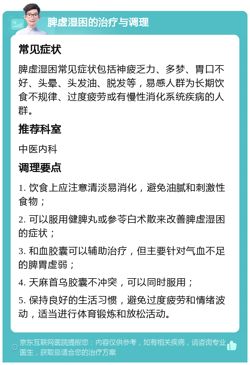 脾虚湿困的治疗与调理 常见症状 脾虚湿困常见症状包括神疲乏力、多梦、胃口不好、头晕、头发油、脱发等，易感人群为长期饮食不规律、过度疲劳或有慢性消化系统疾病的人群。 推荐科室 中医内科 调理要点 1. 饮食上应注意清淡易消化，避免油腻和刺激性食物； 2. 可以服用健脾丸或参苓白术散来改善脾虚湿困的症状； 3. 和血胶囊可以辅助治疗，但主要针对气血不足的脾胃虚弱； 4. 天麻首乌胶囊不冲突，可以同时服用； 5. 保持良好的生活习惯，避免过度疲劳和情绪波动，适当进行体育锻炼和放松活动。