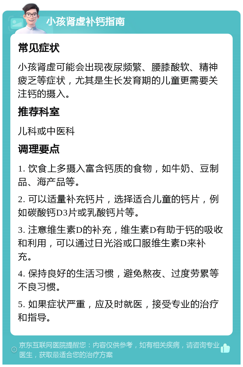 小孩肾虚补钙指南 常见症状 小孩肾虚可能会出现夜尿频繁、腰膝酸软、精神疲乏等症状，尤其是生长发育期的儿童更需要关注钙的摄入。 推荐科室 儿科或中医科 调理要点 1. 饮食上多摄入富含钙质的食物，如牛奶、豆制品、海产品等。 2. 可以适量补充钙片，选择适合儿童的钙片，例如碳酸钙D3片或乳酸钙片等。 3. 注意维生素D的补充，维生素D有助于钙的吸收和利用，可以通过日光浴或口服维生素D来补充。 4. 保持良好的生活习惯，避免熬夜、过度劳累等不良习惯。 5. 如果症状严重，应及时就医，接受专业的治疗和指导。