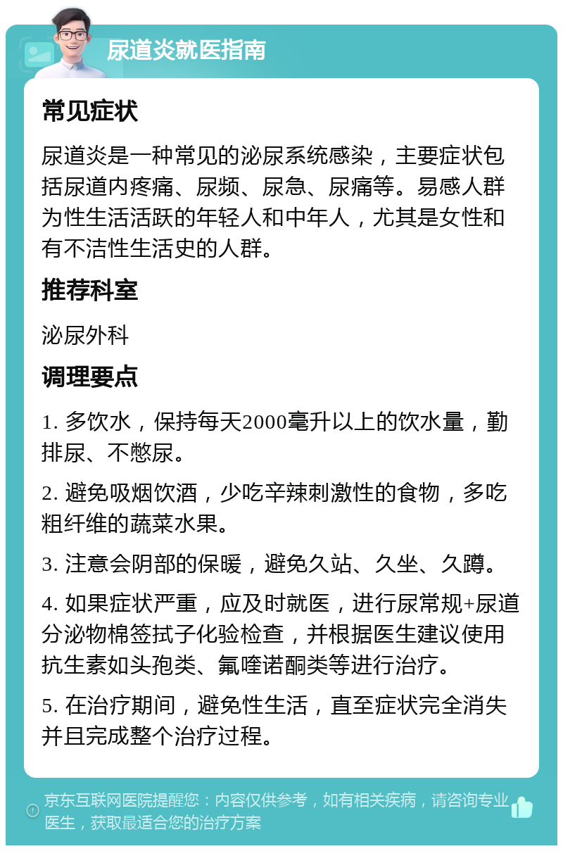 尿道炎就医指南 常见症状 尿道炎是一种常见的泌尿系统感染，主要症状包括尿道内疼痛、尿频、尿急、尿痛等。易感人群为性生活活跃的年轻人和中年人，尤其是女性和有不洁性生活史的人群。 推荐科室 泌尿外科 调理要点 1. 多饮水，保持每天2000毫升以上的饮水量，勤排尿、不憋尿。 2. 避免吸烟饮酒，少吃辛辣刺激性的食物，多吃粗纤维的蔬菜水果。 3. 注意会阴部的保暖，避免久站、久坐、久蹲。 4. 如果症状严重，应及时就医，进行尿常规+尿道分泌物棉签拭子化验检查，并根据医生建议使用抗生素如头孢类、氟喹诺酮类等进行治疗。 5. 在治疗期间，避免性生活，直至症状完全消失并且完成整个治疗过程。