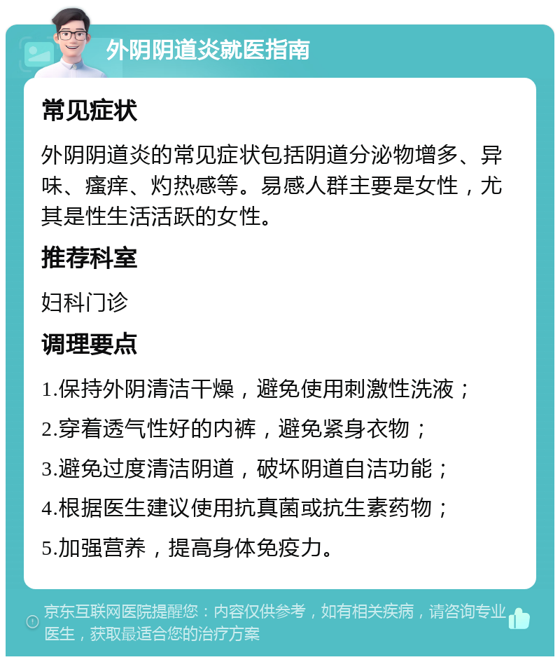 外阴阴道炎就医指南 常见症状 外阴阴道炎的常见症状包括阴道分泌物增多、异味、瘙痒、灼热感等。易感人群主要是女性，尤其是性生活活跃的女性。 推荐科室 妇科门诊 调理要点 1.保持外阴清洁干燥，避免使用刺激性洗液； 2.穿着透气性好的内裤，避免紧身衣物； 3.避免过度清洁阴道，破坏阴道自洁功能； 4.根据医生建议使用抗真菌或抗生素药物； 5.加强营养，提高身体免疫力。