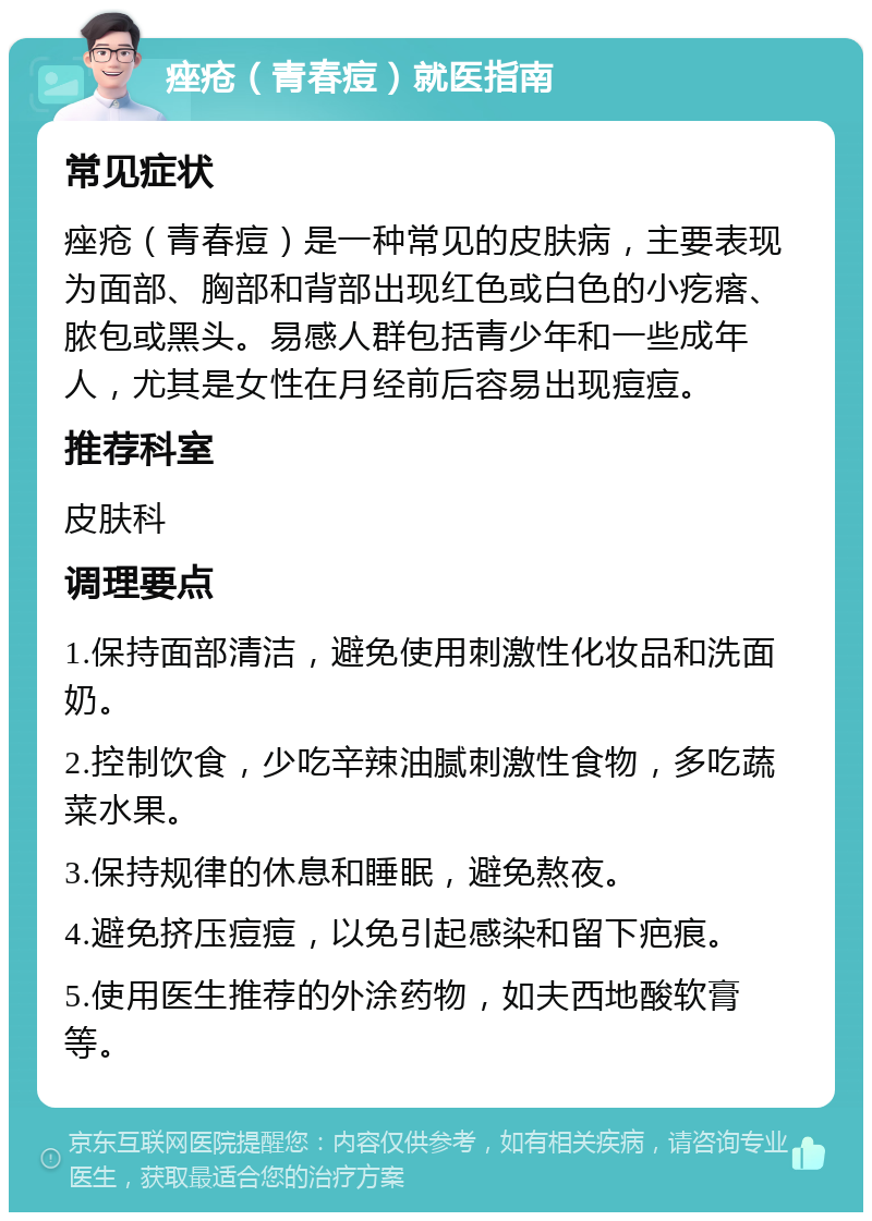 痤疮（青春痘）就医指南 常见症状 痤疮（青春痘）是一种常见的皮肤病，主要表现为面部、胸部和背部出现红色或白色的小疙瘩、脓包或黑头。易感人群包括青少年和一些成年人，尤其是女性在月经前后容易出现痘痘。 推荐科室 皮肤科 调理要点 1.保持面部清洁，避免使用刺激性化妆品和洗面奶。 2.控制饮食，少吃辛辣油腻刺激性食物，多吃蔬菜水果。 3.保持规律的休息和睡眠，避免熬夜。 4.避免挤压痘痘，以免引起感染和留下疤痕。 5.使用医生推荐的外涂药物，如夫西地酸软膏等。