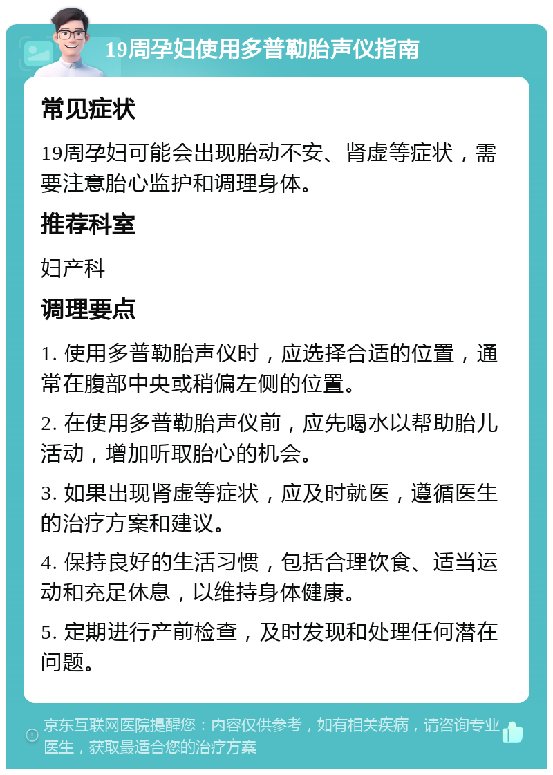 19周孕妇使用多普勒胎声仪指南 常见症状 19周孕妇可能会出现胎动不安、肾虚等症状，需要注意胎心监护和调理身体。 推荐科室 妇产科 调理要点 1. 使用多普勒胎声仪时，应选择合适的位置，通常在腹部中央或稍偏左侧的位置。 2. 在使用多普勒胎声仪前，应先喝水以帮助胎儿活动，增加听取胎心的机会。 3. 如果出现肾虚等症状，应及时就医，遵循医生的治疗方案和建议。 4. 保持良好的生活习惯，包括合理饮食、适当运动和充足休息，以维持身体健康。 5. 定期进行产前检查，及时发现和处理任何潜在问题。