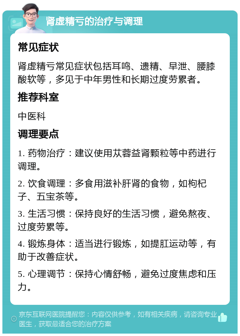 肾虚精亏的治疗与调理 常见症状 肾虚精亏常见症状包括耳鸣、遗精、早泄、腰膝酸软等，多见于中年男性和长期过度劳累者。 推荐科室 中医科 调理要点 1. 药物治疗：建议使用苁蓉益肾颗粒等中药进行调理。 2. 饮食调理：多食用滋补肝肾的食物，如枸杞子、五宝茶等。 3. 生活习惯：保持良好的生活习惯，避免熬夜、过度劳累等。 4. 锻炼身体：适当进行锻炼，如提肛运动等，有助于改善症状。 5. 心理调节：保持心情舒畅，避免过度焦虑和压力。