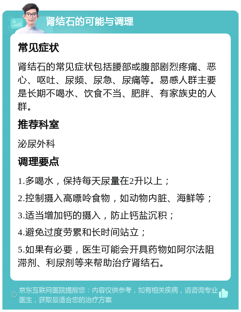 肾结石的可能与调理 常见症状 肾结石的常见症状包括腰部或腹部剧烈疼痛、恶心、呕吐、尿频、尿急、尿痛等。易感人群主要是长期不喝水、饮食不当、肥胖、有家族史的人群。 推荐科室 泌尿外科 调理要点 1.多喝水，保持每天尿量在2升以上； 2.控制摄入高嘌呤食物，如动物内脏、海鲜等； 3.适当增加钙的摄入，防止钙盐沉积； 4.避免过度劳累和长时间站立； 5.如果有必要，医生可能会开具药物如阿尔法阻滞剂、利尿剂等来帮助治疗肾结石。