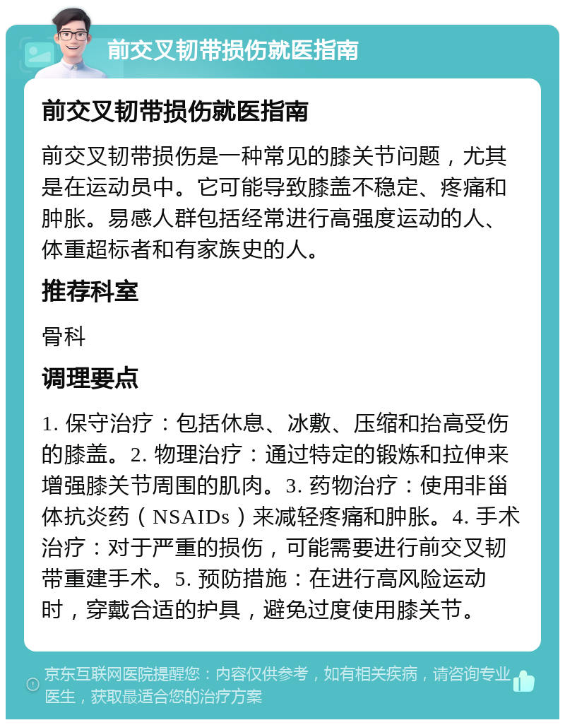 前交叉韧带损伤就医指南 前交叉韧带损伤就医指南 前交叉韧带损伤是一种常见的膝关节问题，尤其是在运动员中。它可能导致膝盖不稳定、疼痛和肿胀。易感人群包括经常进行高强度运动的人、体重超标者和有家族史的人。 推荐科室 骨科 调理要点 1. 保守治疗：包括休息、冰敷、压缩和抬高受伤的膝盖。2. 物理治疗：通过特定的锻炼和拉伸来增强膝关节周围的肌肉。3. 药物治疗：使用非甾体抗炎药（NSAIDs）来减轻疼痛和肿胀。4. 手术治疗：对于严重的损伤，可能需要进行前交叉韧带重建手术。5. 预防措施：在进行高风险运动时，穿戴合适的护具，避免过度使用膝关节。