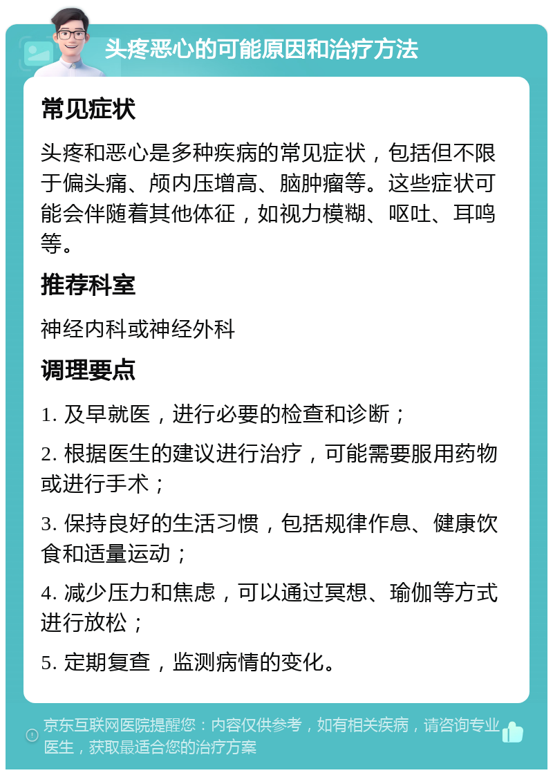 头疼恶心的可能原因和治疗方法 常见症状 头疼和恶心是多种疾病的常见症状，包括但不限于偏头痛、颅内压增高、脑肿瘤等。这些症状可能会伴随着其他体征，如视力模糊、呕吐、耳鸣等。 推荐科室 神经内科或神经外科 调理要点 1. 及早就医，进行必要的检查和诊断； 2. 根据医生的建议进行治疗，可能需要服用药物或进行手术； 3. 保持良好的生活习惯，包括规律作息、健康饮食和适量运动； 4. 减少压力和焦虑，可以通过冥想、瑜伽等方式进行放松； 5. 定期复查，监测病情的变化。