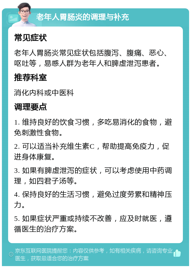 老年人胃肠炎的调理与补充 常见症状 老年人胃肠炎常见症状包括腹泻、腹痛、恶心、呕吐等，易感人群为老年人和脾虚泄泻患者。 推荐科室 消化内科或中医科 调理要点 1. 维持良好的饮食习惯，多吃易消化的食物，避免刺激性食物。 2. 可以适当补充维生素C，帮助提高免疫力，促进身体康复。 3. 如果有脾虚泄泻的症状，可以考虑使用中药调理，如四君子汤等。 4. 保持良好的生活习惯，避免过度劳累和精神压力。 5. 如果症状严重或持续不改善，应及时就医，遵循医生的治疗方案。