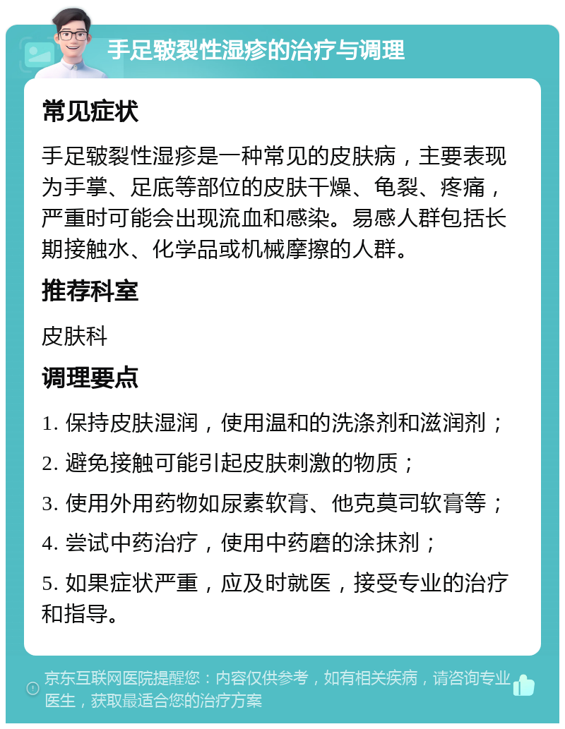 手足皲裂性湿疹的治疗与调理 常见症状 手足皲裂性湿疹是一种常见的皮肤病，主要表现为手掌、足底等部位的皮肤干燥、龟裂、疼痛，严重时可能会出现流血和感染。易感人群包括长期接触水、化学品或机械摩擦的人群。 推荐科室 皮肤科 调理要点 1. 保持皮肤湿润，使用温和的洗涤剂和滋润剂； 2. 避免接触可能引起皮肤刺激的物质； 3. 使用外用药物如尿素软膏、他克莫司软膏等； 4. 尝试中药治疗，使用中药磨的涂抹剂； 5. 如果症状严重，应及时就医，接受专业的治疗和指导。