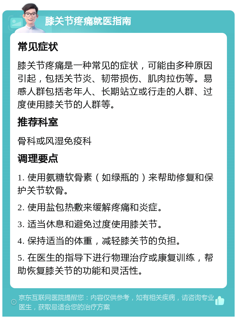 膝关节疼痛就医指南 常见症状 膝关节疼痛是一种常见的症状，可能由多种原因引起，包括关节炎、韧带损伤、肌肉拉伤等。易感人群包括老年人、长期站立或行走的人群、过度使用膝关节的人群等。 推荐科室 骨科或风湿免疫科 调理要点 1. 使用氨糖软骨素（如绿瓶的）来帮助修复和保护关节软骨。 2. 使用盐包热敷来缓解疼痛和炎症。 3. 适当休息和避免过度使用膝关节。 4. 保持适当的体重，减轻膝关节的负担。 5. 在医生的指导下进行物理治疗或康复训练，帮助恢复膝关节的功能和灵活性。