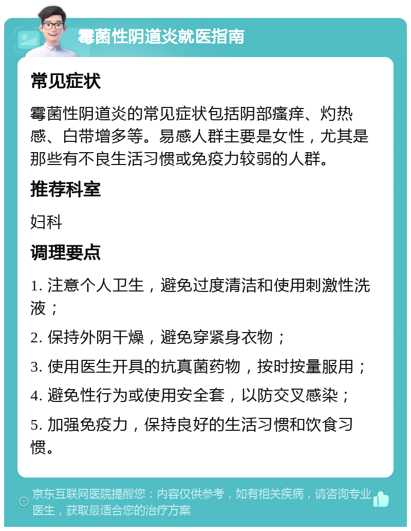 霉菌性阴道炎就医指南 常见症状 霉菌性阴道炎的常见症状包括阴部瘙痒、灼热感、白带增多等。易感人群主要是女性，尤其是那些有不良生活习惯或免疫力较弱的人群。 推荐科室 妇科 调理要点 1. 注意个人卫生，避免过度清洁和使用刺激性洗液； 2. 保持外阴干燥，避免穿紧身衣物； 3. 使用医生开具的抗真菌药物，按时按量服用； 4. 避免性行为或使用安全套，以防交叉感染； 5. 加强免疫力，保持良好的生活习惯和饮食习惯。