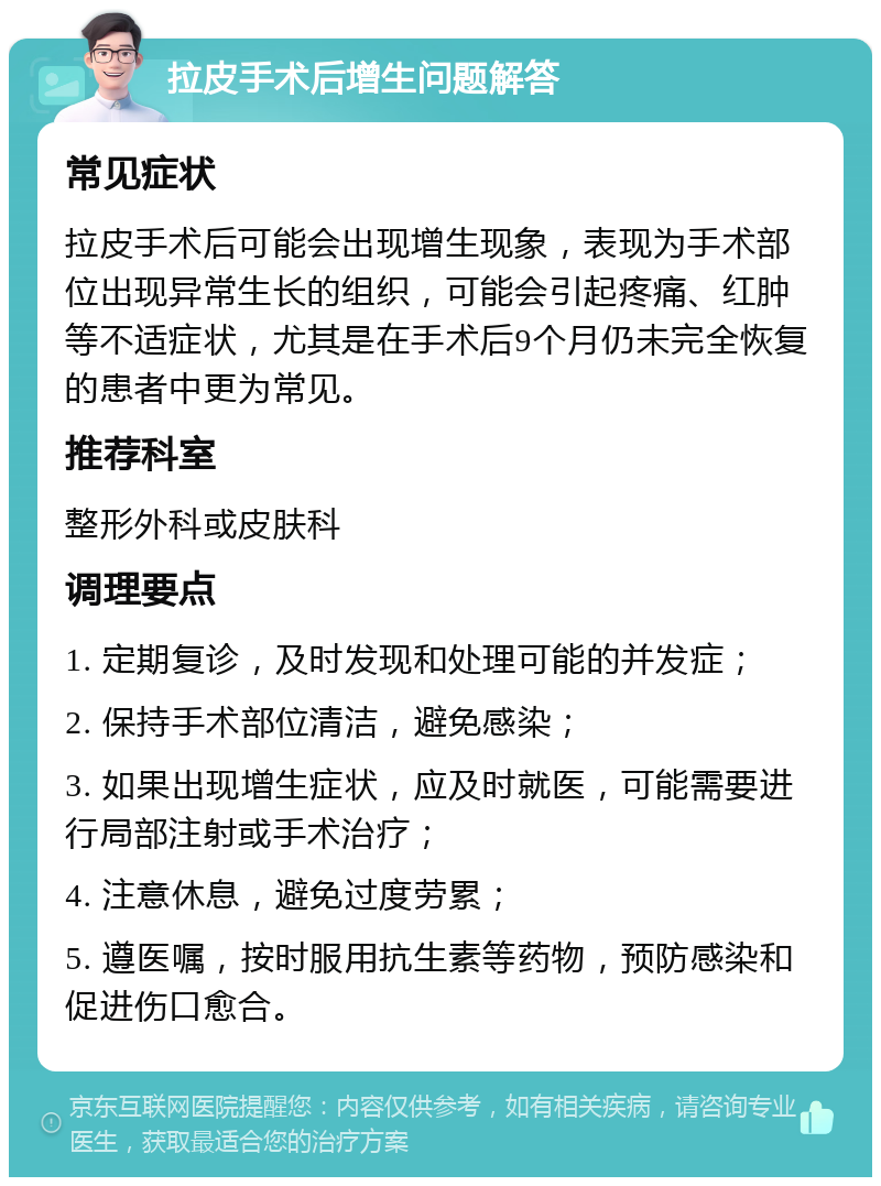 拉皮手术后增生问题解答 常见症状 拉皮手术后可能会出现增生现象，表现为手术部位出现异常生长的组织，可能会引起疼痛、红肿等不适症状，尤其是在手术后9个月仍未完全恢复的患者中更为常见。 推荐科室 整形外科或皮肤科 调理要点 1. 定期复诊，及时发现和处理可能的并发症； 2. 保持手术部位清洁，避免感染； 3. 如果出现增生症状，应及时就医，可能需要进行局部注射或手术治疗； 4. 注意休息，避免过度劳累； 5. 遵医嘱，按时服用抗生素等药物，预防感染和促进伤口愈合。