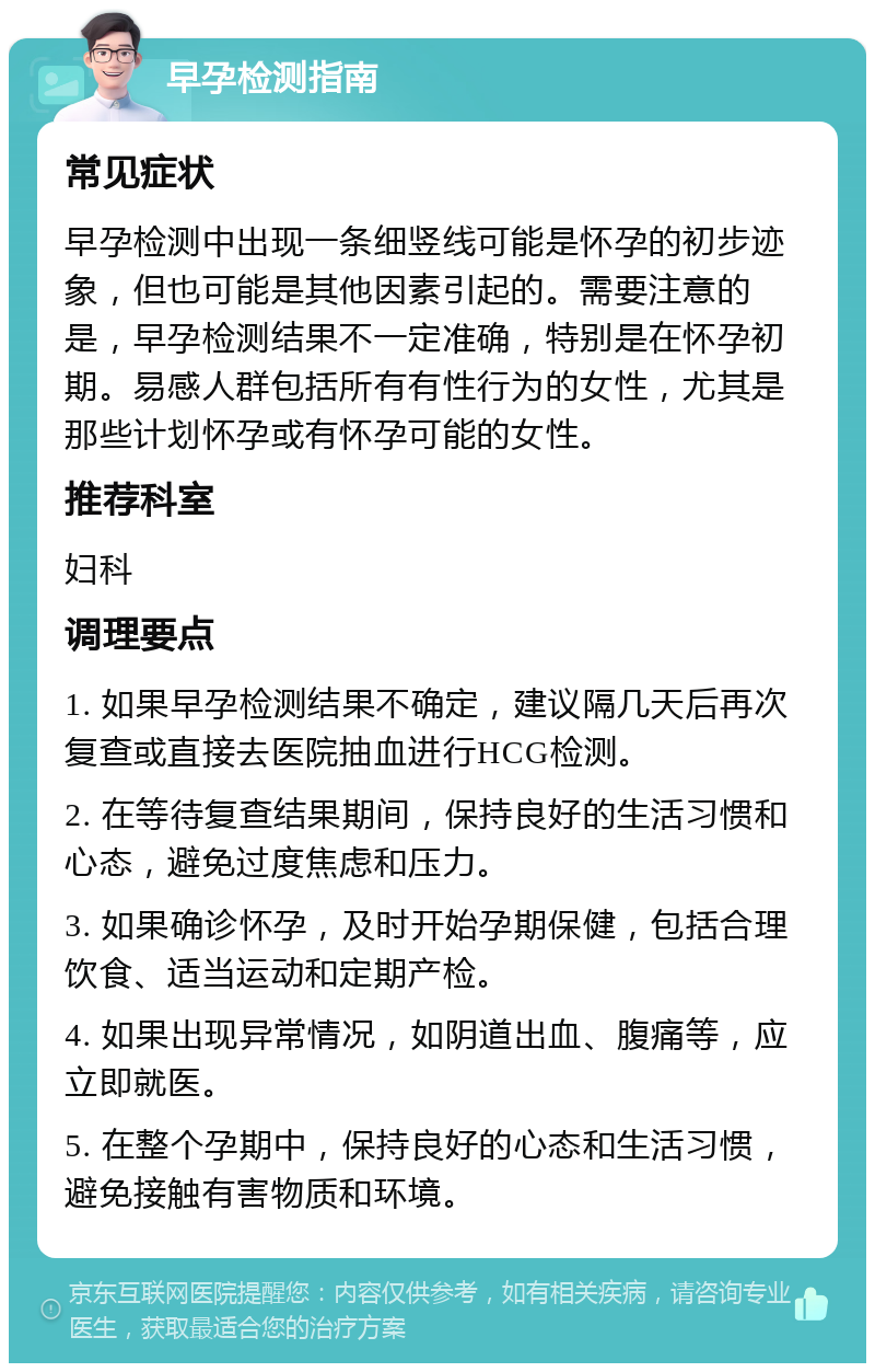 早孕检测指南 常见症状 早孕检测中出现一条细竖线可能是怀孕的初步迹象，但也可能是其他因素引起的。需要注意的是，早孕检测结果不一定准确，特别是在怀孕初期。易感人群包括所有有性行为的女性，尤其是那些计划怀孕或有怀孕可能的女性。 推荐科室 妇科 调理要点 1. 如果早孕检测结果不确定，建议隔几天后再次复查或直接去医院抽血进行HCG检测。 2. 在等待复查结果期间，保持良好的生活习惯和心态，避免过度焦虑和压力。 3. 如果确诊怀孕，及时开始孕期保健，包括合理饮食、适当运动和定期产检。 4. 如果出现异常情况，如阴道出血、腹痛等，应立即就医。 5. 在整个孕期中，保持良好的心态和生活习惯，避免接触有害物质和环境。