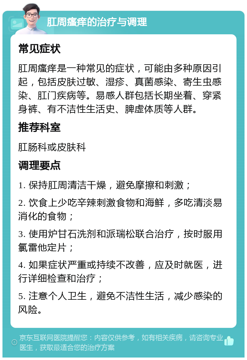 肛周瘙痒的治疗与调理 常见症状 肛周瘙痒是一种常见的症状，可能由多种原因引起，包括皮肤过敏、湿疹、真菌感染、寄生虫感染、肛门疾病等。易感人群包括长期坐着、穿紧身裤、有不洁性生活史、脾虚体质等人群。 推荐科室 肛肠科或皮肤科 调理要点 1. 保持肛周清洁干燥，避免摩擦和刺激； 2. 饮食上少吃辛辣刺激食物和海鲜，多吃清淡易消化的食物； 3. 使用炉甘石洗剂和派瑞松联合治疗，按时服用氯雷他定片； 4. 如果症状严重或持续不改善，应及时就医，进行详细检查和治疗； 5. 注意个人卫生，避免不洁性生活，减少感染的风险。