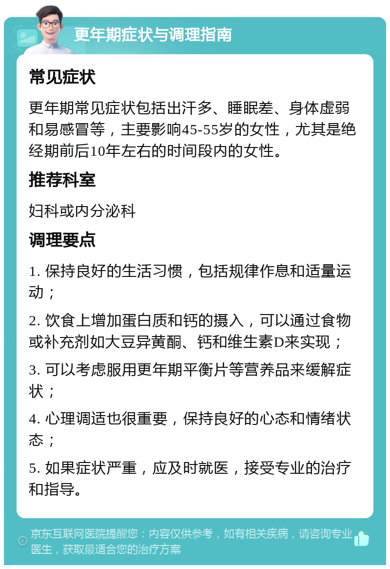 更年期症状与调理指南 常见症状 更年期常见症状包括出汗多、睡眠差、身体虚弱和易感冒等，主要影响45-55岁的女性，尤其是绝经期前后10年左右的时间段内的女性。 推荐科室 妇科或内分泌科 调理要点 1. 保持良好的生活习惯，包括规律作息和适量运动； 2. 饮食上增加蛋白质和钙的摄入，可以通过食物或补充剂如大豆异黄酮、钙和维生素D来实现； 3. 可以考虑服用更年期平衡片等营养品来缓解症状； 4. 心理调适也很重要，保持良好的心态和情绪状态； 5. 如果症状严重，应及时就医，接受专业的治疗和指导。