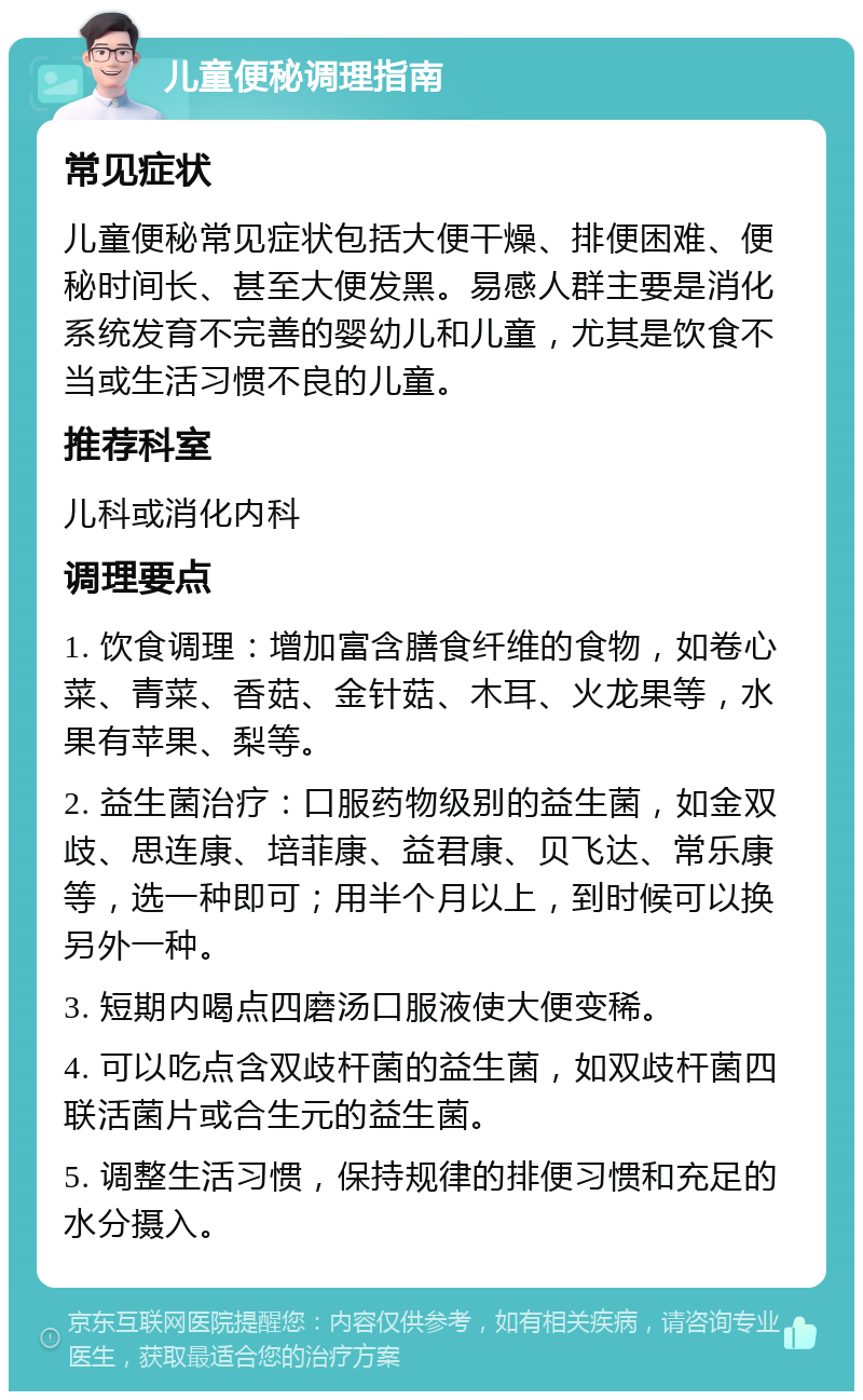 儿童便秘调理指南 常见症状 儿童便秘常见症状包括大便干燥、排便困难、便秘时间长、甚至大便发黑。易感人群主要是消化系统发育不完善的婴幼儿和儿童，尤其是饮食不当或生活习惯不良的儿童。 推荐科室 儿科或消化内科 调理要点 1. 饮食调理：增加富含膳食纤维的食物，如卷心菜、青菜、香菇、金针菇、木耳、火龙果等，水果有苹果、梨等。 2. 益生菌治疗：口服药物级别的益生菌，如金双歧、思连康、培菲康、益君康、贝飞达、常乐康等，选一种即可；用半个月以上，到时候可以换另外一种。 3. 短期内喝点四磨汤口服液使大便变稀。 4. 可以吃点含双歧杆菌的益生菌，如双歧杆菌四联活菌片或合生元的益生菌。 5. 调整生活习惯，保持规律的排便习惯和充足的水分摄入。