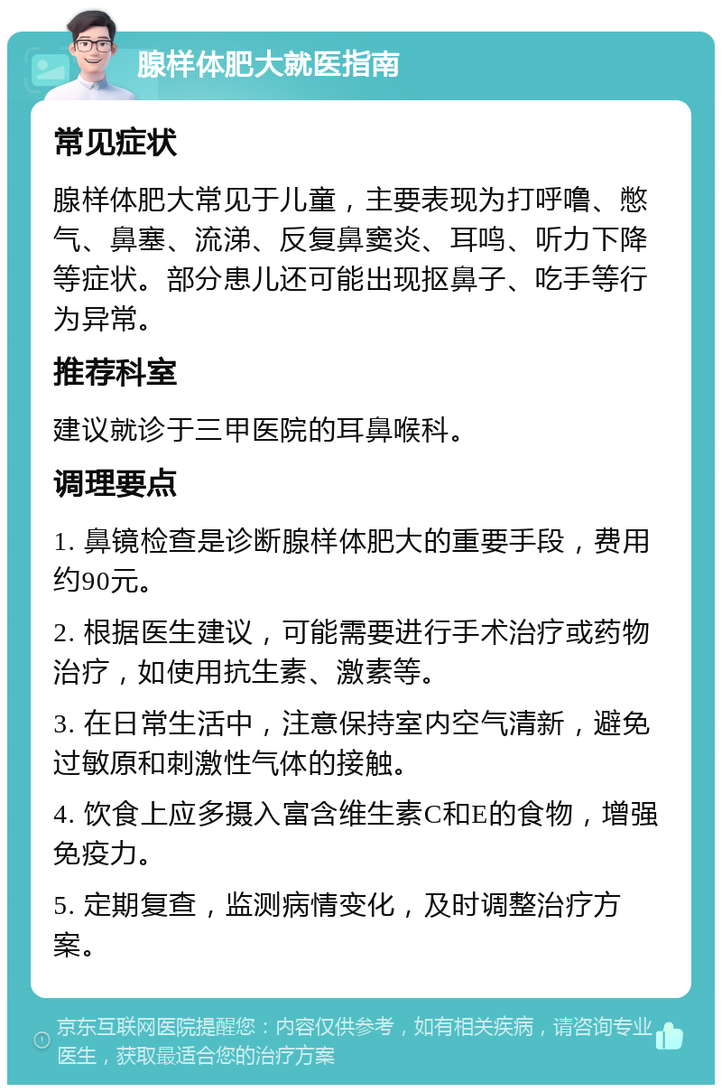 腺样体肥大就医指南 常见症状 腺样体肥大常见于儿童，主要表现为打呼噜、憋气、鼻塞、流涕、反复鼻窦炎、耳鸣、听力下降等症状。部分患儿还可能出现抠鼻子、吃手等行为异常。 推荐科室 建议就诊于三甲医院的耳鼻喉科。 调理要点 1. 鼻镜检查是诊断腺样体肥大的重要手段，费用约90元。 2. 根据医生建议，可能需要进行手术治疗或药物治疗，如使用抗生素、激素等。 3. 在日常生活中，注意保持室内空气清新，避免过敏原和刺激性气体的接触。 4. 饮食上应多摄入富含维生素C和E的食物，增强免疫力。 5. 定期复查，监测病情变化，及时调整治疗方案。