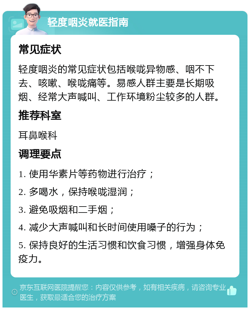 轻度咽炎就医指南 常见症状 轻度咽炎的常见症状包括喉咙异物感、咽不下去、咳嗽、喉咙痛等。易感人群主要是长期吸烟、经常大声喊叫、工作环境粉尘较多的人群。 推荐科室 耳鼻喉科 调理要点 1. 使用华素片等药物进行治疗； 2. 多喝水，保持喉咙湿润； 3. 避免吸烟和二手烟； 4. 减少大声喊叫和长时间使用嗓子的行为； 5. 保持良好的生活习惯和饮食习惯，增强身体免疫力。