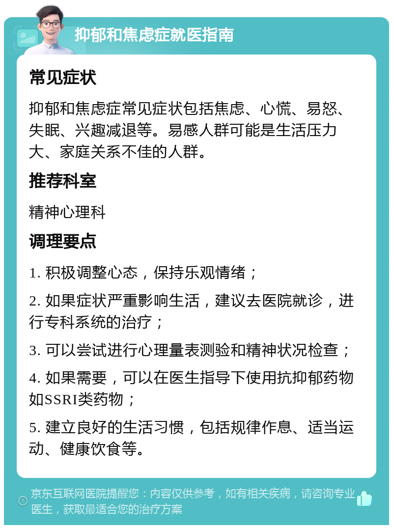 抑郁和焦虑症就医指南 常见症状 抑郁和焦虑症常见症状包括焦虑、心慌、易怒、失眠、兴趣减退等。易感人群可能是生活压力大、家庭关系不佳的人群。 推荐科室 精神心理科 调理要点 1. 积极调整心态，保持乐观情绪； 2. 如果症状严重影响生活，建议去医院就诊，进行专科系统的治疗； 3. 可以尝试进行心理量表测验和精神状况检查； 4. 如果需要，可以在医生指导下使用抗抑郁药物如SSRI类药物； 5. 建立良好的生活习惯，包括规律作息、适当运动、健康饮食等。