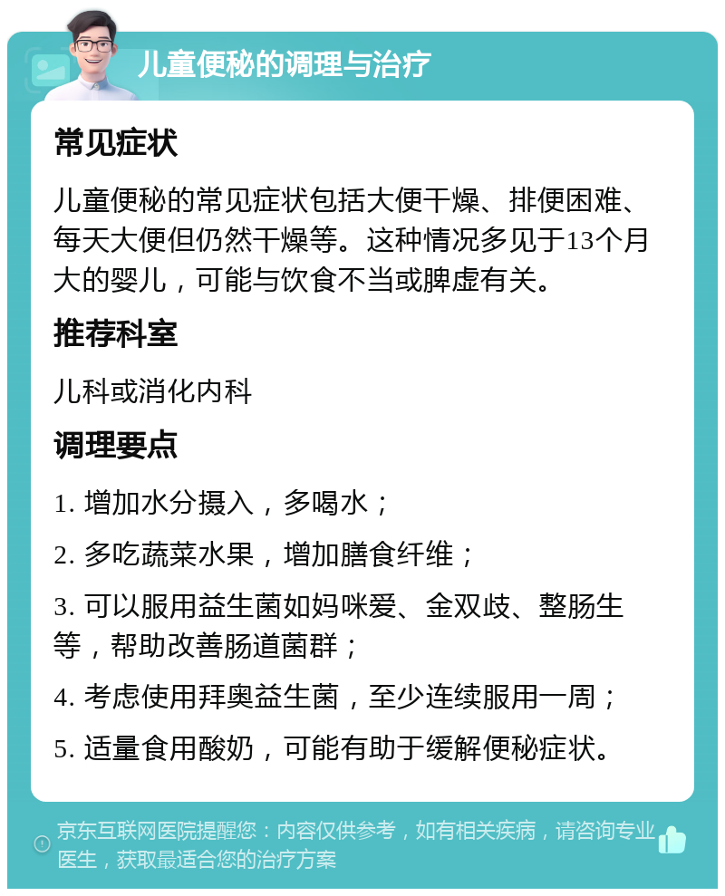 儿童便秘的调理与治疗 常见症状 儿童便秘的常见症状包括大便干燥、排便困难、每天大便但仍然干燥等。这种情况多见于13个月大的婴儿，可能与饮食不当或脾虚有关。 推荐科室 儿科或消化内科 调理要点 1. 增加水分摄入，多喝水； 2. 多吃蔬菜水果，增加膳食纤维； 3. 可以服用益生菌如妈咪爱、金双歧、整肠生等，帮助改善肠道菌群； 4. 考虑使用拜奥益生菌，至少连续服用一周； 5. 适量食用酸奶，可能有助于缓解便秘症状。