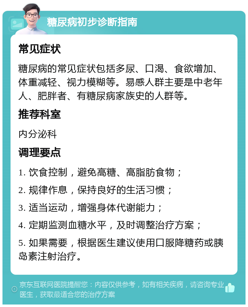 糖尿病初步诊断指南 常见症状 糖尿病的常见症状包括多尿、口渴、食欲增加、体重减轻、视力模糊等。易感人群主要是中老年人、肥胖者、有糖尿病家族史的人群等。 推荐科室 内分泌科 调理要点 1. 饮食控制，避免高糖、高脂肪食物； 2. 规律作息，保持良好的生活习惯； 3. 适当运动，增强身体代谢能力； 4. 定期监测血糖水平，及时调整治疗方案； 5. 如果需要，根据医生建议使用口服降糖药或胰岛素注射治疗。