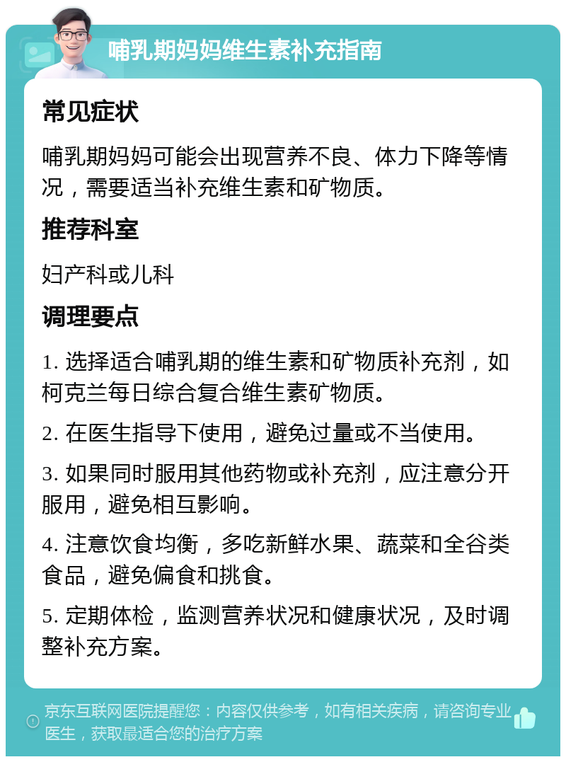 哺乳期妈妈维生素补充指南 常见症状 哺乳期妈妈可能会出现营养不良、体力下降等情况，需要适当补充维生素和矿物质。 推荐科室 妇产科或儿科 调理要点 1. 选择适合哺乳期的维生素和矿物质补充剂，如柯克兰每日综合复合维生素矿物质。 2. 在医生指导下使用，避免过量或不当使用。 3. 如果同时服用其他药物或补充剂，应注意分开服用，避免相互影响。 4. 注意饮食均衡，多吃新鲜水果、蔬菜和全谷类食品，避免偏食和挑食。 5. 定期体检，监测营养状况和健康状况，及时调整补充方案。