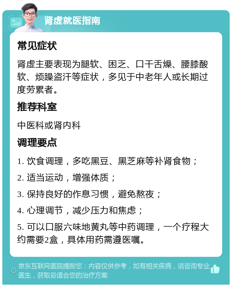 肾虚就医指南 常见症状 肾虚主要表现为腿软、困乏、口干舌燥、腰膝酸软、烦躁盗汗等症状，多见于中老年人或长期过度劳累者。 推荐科室 中医科或肾内科 调理要点 1. 饮食调理，多吃黑豆、黑芝麻等补肾食物； 2. 适当运动，增强体质； 3. 保持良好的作息习惯，避免熬夜； 4. 心理调节，减少压力和焦虑； 5. 可以口服六味地黄丸等中药调理，一个疗程大约需要2盒，具体用药需遵医嘱。