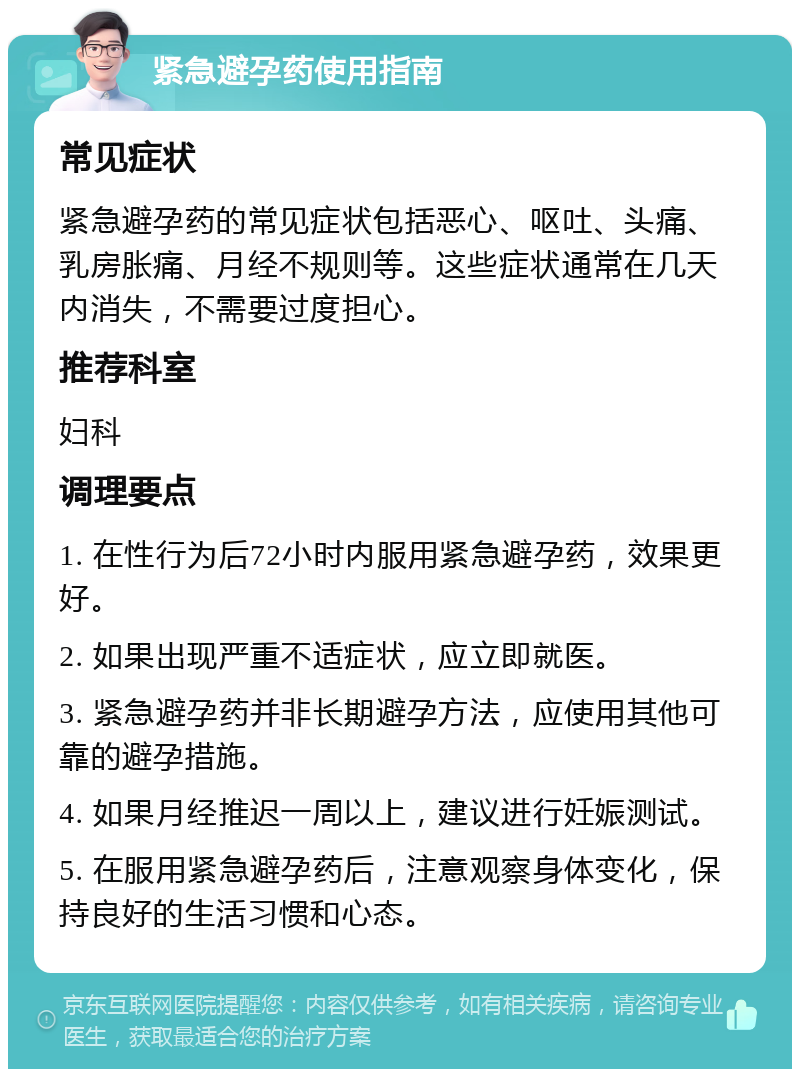 紧急避孕药使用指南 常见症状 紧急避孕药的常见症状包括恶心、呕吐、头痛、乳房胀痛、月经不规则等。这些症状通常在几天内消失，不需要过度担心。 推荐科室 妇科 调理要点 1. 在性行为后72小时内服用紧急避孕药，效果更好。 2. 如果出现严重不适症状，应立即就医。 3. 紧急避孕药并非长期避孕方法，应使用其他可靠的避孕措施。 4. 如果月经推迟一周以上，建议进行妊娠测试。 5. 在服用紧急避孕药后，注意观察身体变化，保持良好的生活习惯和心态。