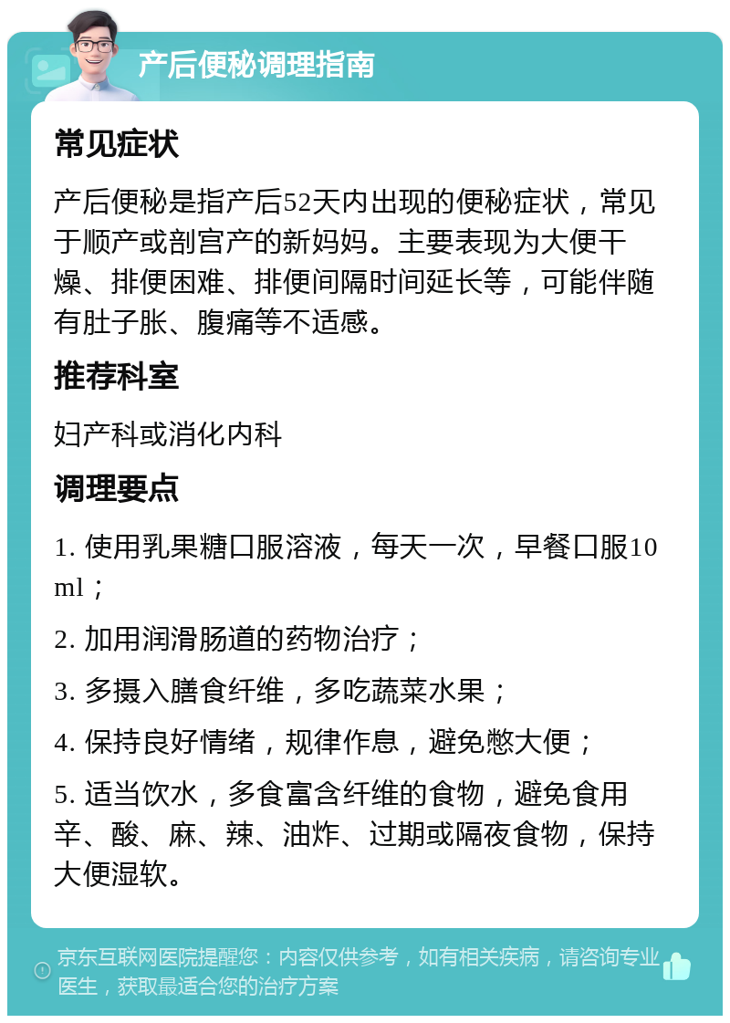 产后便秘调理指南 常见症状 产后便秘是指产后52天内出现的便秘症状，常见于顺产或剖宫产的新妈妈。主要表现为大便干燥、排便困难、排便间隔时间延长等，可能伴随有肚子胀、腹痛等不适感。 推荐科室 妇产科或消化内科 调理要点 1. 使用乳果糖口服溶液，每天一次，早餐口服10ml； 2. 加用润滑肠道的药物治疗； 3. 多摄入膳食纤维，多吃蔬菜水果； 4. 保持良好情绪，规律作息，避免憋大便； 5. 适当饮水，多食富含纤维的食物，避免食用辛、酸、麻、辣、油炸、过期或隔夜食物，保持大便湿软。