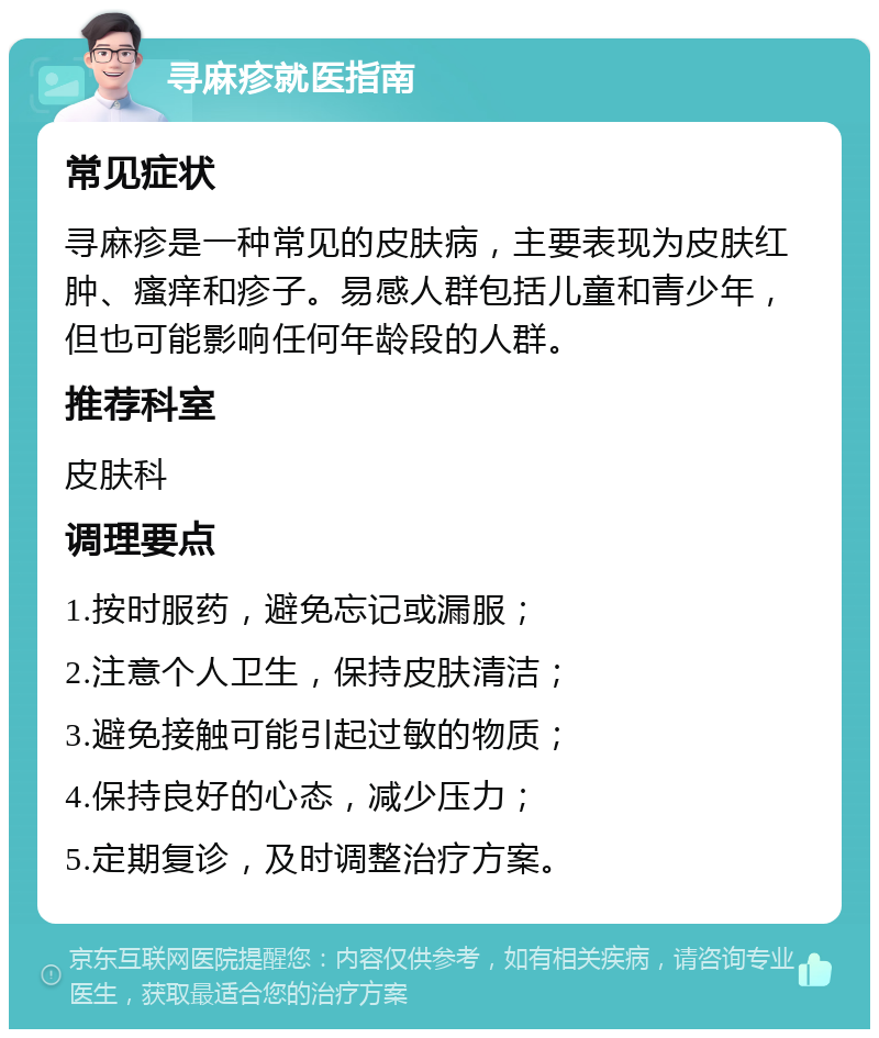 寻麻疹就医指南 常见症状 寻麻疹是一种常见的皮肤病，主要表现为皮肤红肿、瘙痒和疹子。易感人群包括儿童和青少年，但也可能影响任何年龄段的人群。 推荐科室 皮肤科 调理要点 1.按时服药，避免忘记或漏服； 2.注意个人卫生，保持皮肤清洁； 3.避免接触可能引起过敏的物质； 4.保持良好的心态，减少压力； 5.定期复诊，及时调整治疗方案。