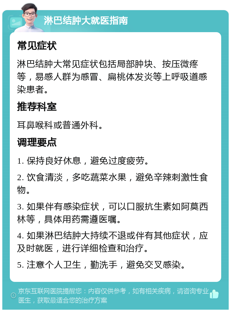 淋巴结肿大就医指南 常见症状 淋巴结肿大常见症状包括局部肿块、按压微疼等，易感人群为感冒、扁桃体发炎等上呼吸道感染患者。 推荐科室 耳鼻喉科或普通外科。 调理要点 1. 保持良好休息，避免过度疲劳。 2. 饮食清淡，多吃蔬菜水果，避免辛辣刺激性食物。 3. 如果伴有感染症状，可以口服抗生素如阿莫西林等，具体用药需遵医嘱。 4. 如果淋巴结肿大持续不退或伴有其他症状，应及时就医，进行详细检查和治疗。 5. 注意个人卫生，勤洗手，避免交叉感染。