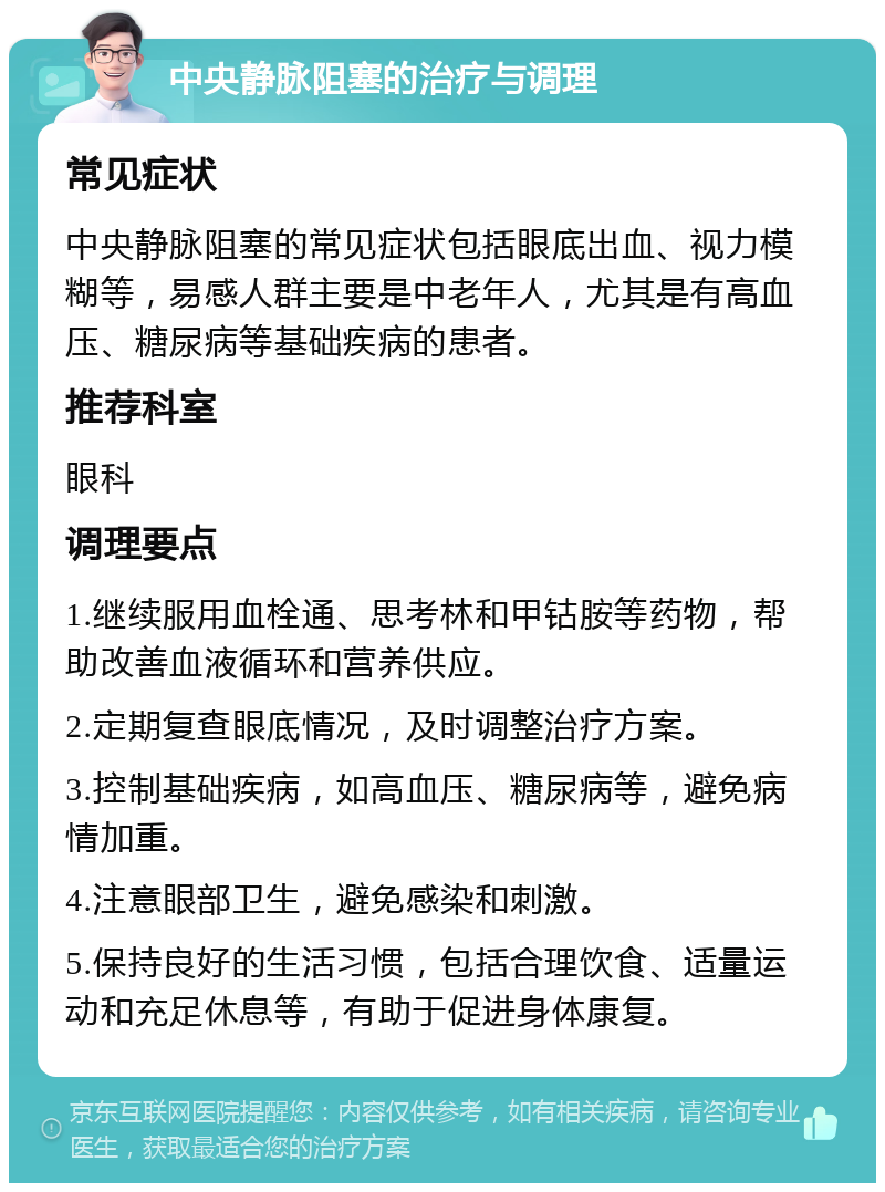 中央静脉阻塞的治疗与调理 常见症状 中央静脉阻塞的常见症状包括眼底出血、视力模糊等，易感人群主要是中老年人，尤其是有高血压、糖尿病等基础疾病的患者。 推荐科室 眼科 调理要点 1.继续服用血栓通、思考林和甲钴胺等药物，帮助改善血液循环和营养供应。 2.定期复查眼底情况，及时调整治疗方案。 3.控制基础疾病，如高血压、糖尿病等，避免病情加重。 4.注意眼部卫生，避免感染和刺激。 5.保持良好的生活习惯，包括合理饮食、适量运动和充足休息等，有助于促进身体康复。