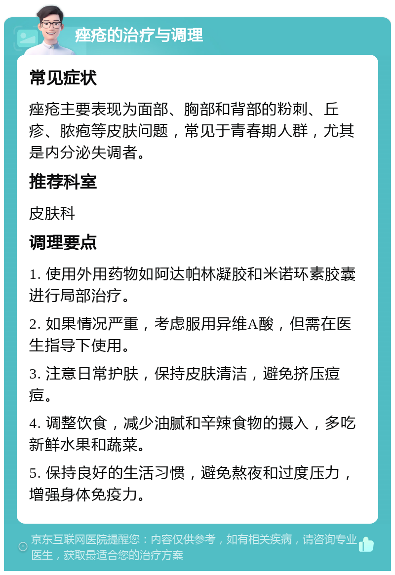 痤疮的治疗与调理 常见症状 痤疮主要表现为面部、胸部和背部的粉刺、丘疹、脓疱等皮肤问题，常见于青春期人群，尤其是内分泌失调者。 推荐科室 皮肤科 调理要点 1. 使用外用药物如阿达帕林凝胶和米诺环素胶囊进行局部治疗。 2. 如果情况严重，考虑服用异维A酸，但需在医生指导下使用。 3. 注意日常护肤，保持皮肤清洁，避免挤压痘痘。 4. 调整饮食，减少油腻和辛辣食物的摄入，多吃新鲜水果和蔬菜。 5. 保持良好的生活习惯，避免熬夜和过度压力，增强身体免疫力。