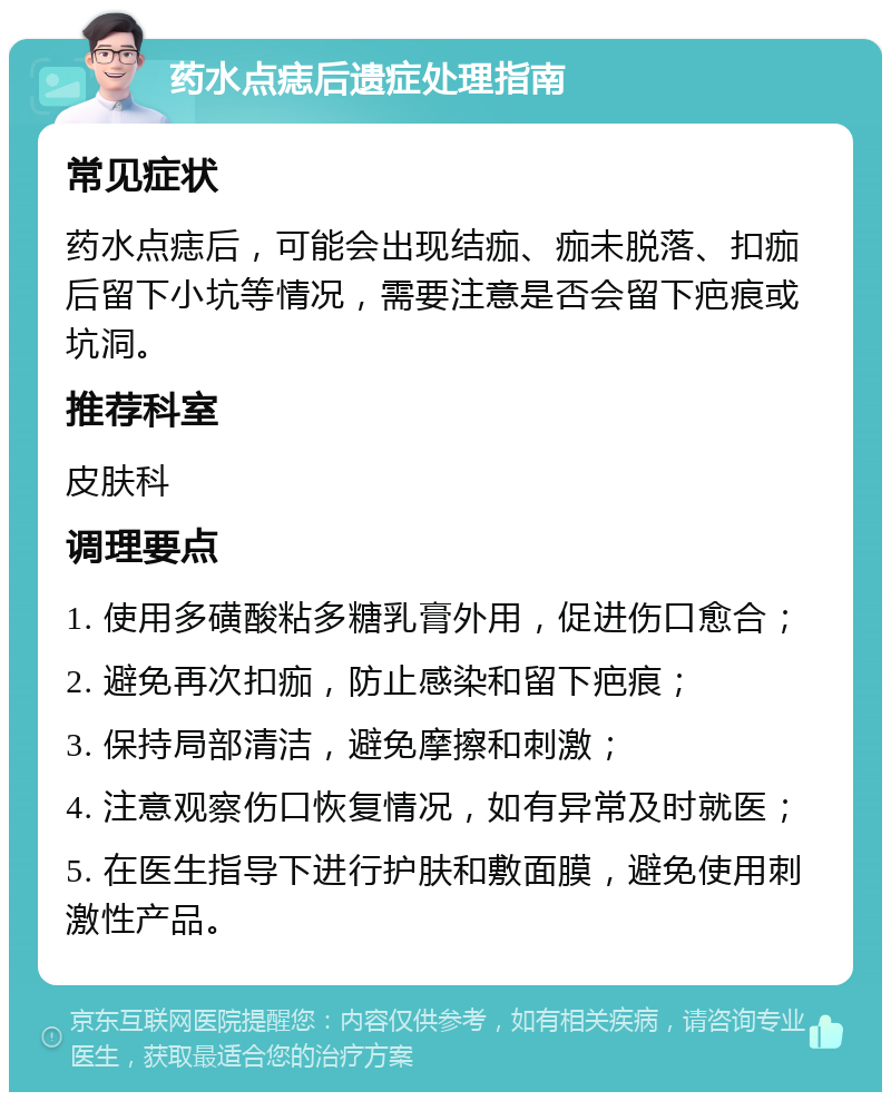 药水点痣后遗症处理指南 常见症状 药水点痣后，可能会出现结痂、痂未脱落、扣痂后留下小坑等情况，需要注意是否会留下疤痕或坑洞。 推荐科室 皮肤科 调理要点 1. 使用多磺酸粘多糖乳膏外用，促进伤口愈合； 2. 避免再次扣痂，防止感染和留下疤痕； 3. 保持局部清洁，避免摩擦和刺激； 4. 注意观察伤口恢复情况，如有异常及时就医； 5. 在医生指导下进行护肤和敷面膜，避免使用刺激性产品。