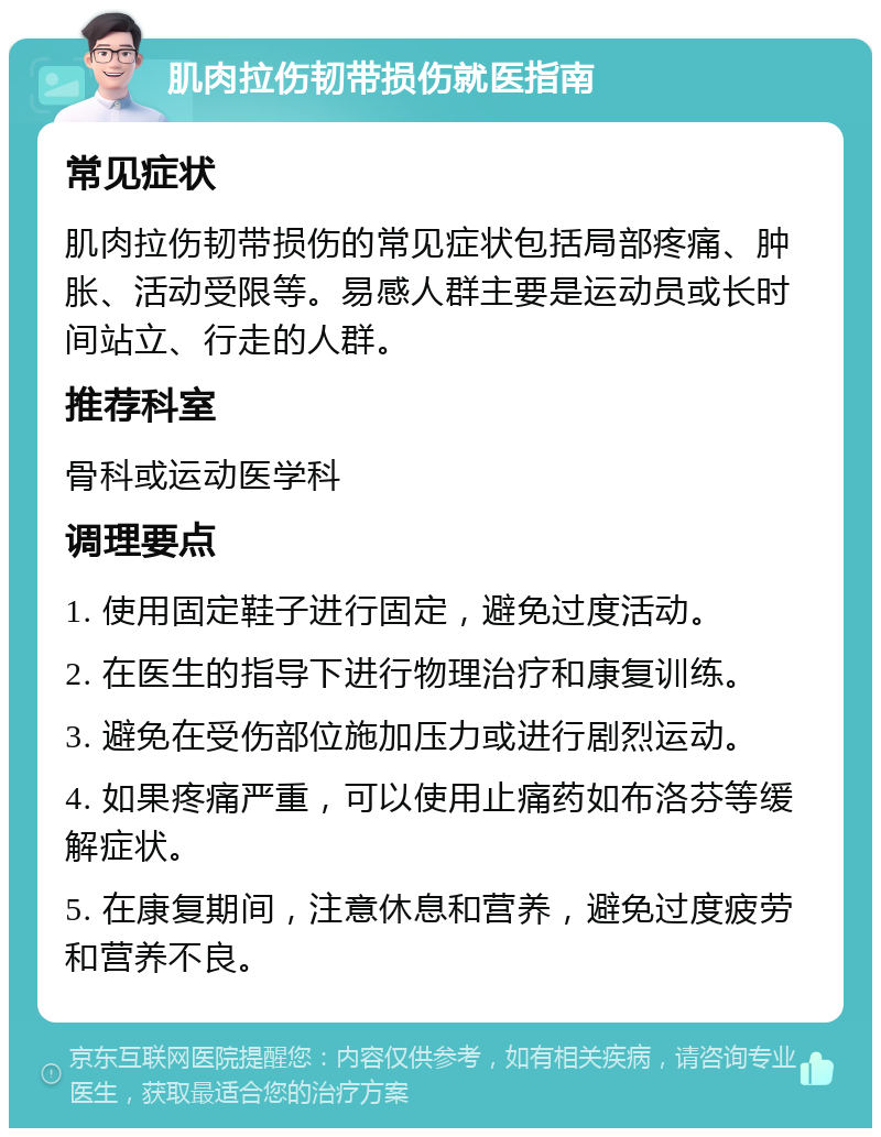 肌肉拉伤韧带损伤就医指南 常见症状 肌肉拉伤韧带损伤的常见症状包括局部疼痛、肿胀、活动受限等。易感人群主要是运动员或长时间站立、行走的人群。 推荐科室 骨科或运动医学科 调理要点 1. 使用固定鞋子进行固定，避免过度活动。 2. 在医生的指导下进行物理治疗和康复训练。 3. 避免在受伤部位施加压力或进行剧烈运动。 4. 如果疼痛严重，可以使用止痛药如布洛芬等缓解症状。 5. 在康复期间，注意休息和营养，避免过度疲劳和营养不良。