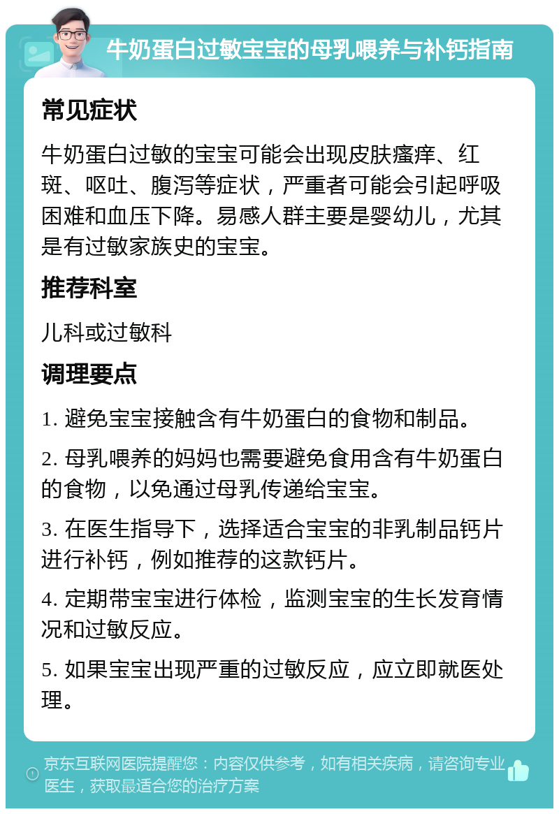 牛奶蛋白过敏宝宝的母乳喂养与补钙指南 常见症状 牛奶蛋白过敏的宝宝可能会出现皮肤瘙痒、红斑、呕吐、腹泻等症状，严重者可能会引起呼吸困难和血压下降。易感人群主要是婴幼儿，尤其是有过敏家族史的宝宝。 推荐科室 儿科或过敏科 调理要点 1. 避免宝宝接触含有牛奶蛋白的食物和制品。 2. 母乳喂养的妈妈也需要避免食用含有牛奶蛋白的食物，以免通过母乳传递给宝宝。 3. 在医生指导下，选择适合宝宝的非乳制品钙片进行补钙，例如推荐的这款钙片。 4. 定期带宝宝进行体检，监测宝宝的生长发育情况和过敏反应。 5. 如果宝宝出现严重的过敏反应，应立即就医处理。