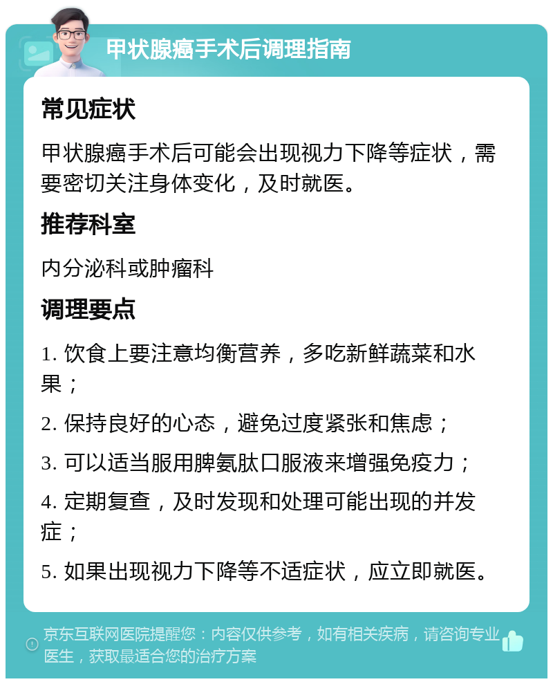 甲状腺癌手术后调理指南 常见症状 甲状腺癌手术后可能会出现视力下降等症状，需要密切关注身体变化，及时就医。 推荐科室 内分泌科或肿瘤科 调理要点 1. 饮食上要注意均衡营养，多吃新鲜蔬菜和水果； 2. 保持良好的心态，避免过度紧张和焦虑； 3. 可以适当服用脾氨肽口服液来增强免疫力； 4. 定期复查，及时发现和处理可能出现的并发症； 5. 如果出现视力下降等不适症状，应立即就医。