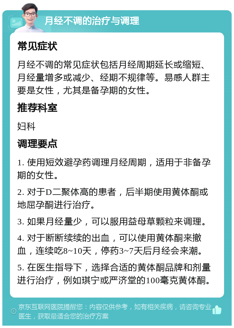 月经不调的治疗与调理 常见症状 月经不调的常见症状包括月经周期延长或缩短、月经量增多或减少、经期不规律等。易感人群主要是女性，尤其是备孕期的女性。 推荐科室 妇科 调理要点 1. 使用短效避孕药调理月经周期，适用于非备孕期的女性。 2. 对于D二聚体高的患者，后半期使用黄体酮或地屈孕酮进行治疗。 3. 如果月经量少，可以服用益母草颗粒来调理。 4. 对于断断续续的出血，可以使用黄体酮来撤血，连续吃8~10天，停药3~7天后月经会来潮。 5. 在医生指导下，选择合适的黄体酮品牌和剂量进行治疗，例如琪宁或严济堂的100毫克黄体酮。