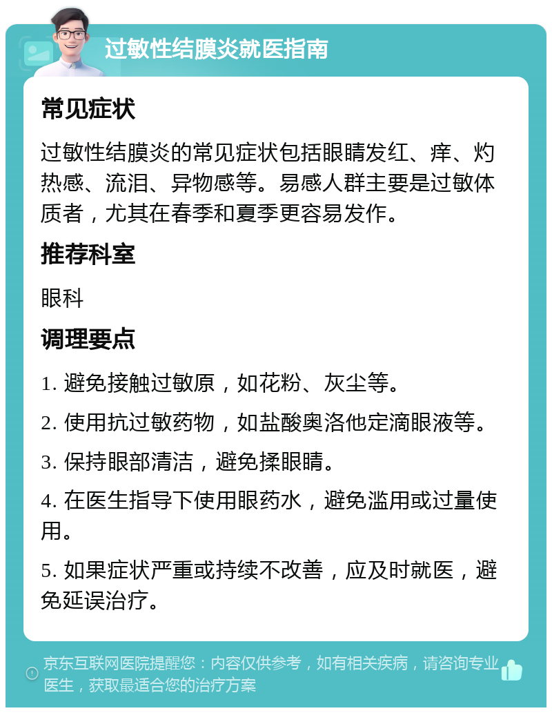 过敏性结膜炎就医指南 常见症状 过敏性结膜炎的常见症状包括眼睛发红、痒、灼热感、流泪、异物感等。易感人群主要是过敏体质者，尤其在春季和夏季更容易发作。 推荐科室 眼科 调理要点 1. 避免接触过敏原，如花粉、灰尘等。 2. 使用抗过敏药物，如盐酸奥洛他定滴眼液等。 3. 保持眼部清洁，避免揉眼睛。 4. 在医生指导下使用眼药水，避免滥用或过量使用。 5. 如果症状严重或持续不改善，应及时就医，避免延误治疗。