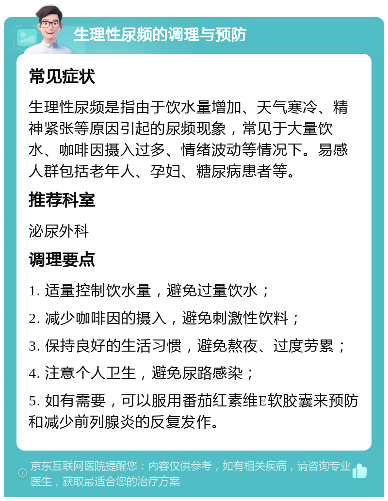 生理性尿频的调理与预防 常见症状 生理性尿频是指由于饮水量增加、天气寒冷、精神紧张等原因引起的尿频现象，常见于大量饮水、咖啡因摄入过多、情绪波动等情况下。易感人群包括老年人、孕妇、糖尿病患者等。 推荐科室 泌尿外科 调理要点 1. 适量控制饮水量，避免过量饮水； 2. 减少咖啡因的摄入，避免刺激性饮料； 3. 保持良好的生活习惯，避免熬夜、过度劳累； 4. 注意个人卫生，避免尿路感染； 5. 如有需要，可以服用番茄红素维E软胶囊来预防和减少前列腺炎的反复发作。