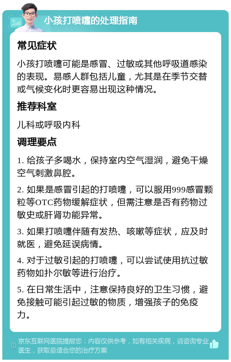 小孩打喷嚏的处理指南 常见症状 小孩打喷嚏可能是感冒、过敏或其他呼吸道感染的表现。易感人群包括儿童，尤其是在季节交替或气候变化时更容易出现这种情况。 推荐科室 儿科或呼吸内科 调理要点 1. 给孩子多喝水，保持室内空气湿润，避免干燥空气刺激鼻腔。 2. 如果是感冒引起的打喷嚏，可以服用999感冒颗粒等OTC药物缓解症状，但需注意是否有药物过敏史或肝肾功能异常。 3. 如果打喷嚏伴随有发热、咳嗽等症状，应及时就医，避免延误病情。 4. 对于过敏引起的打喷嚏，可以尝试使用抗过敏药物如扑尔敏等进行治疗。 5. 在日常生活中，注意保持良好的卫生习惯，避免接触可能引起过敏的物质，增强孩子的免疫力。