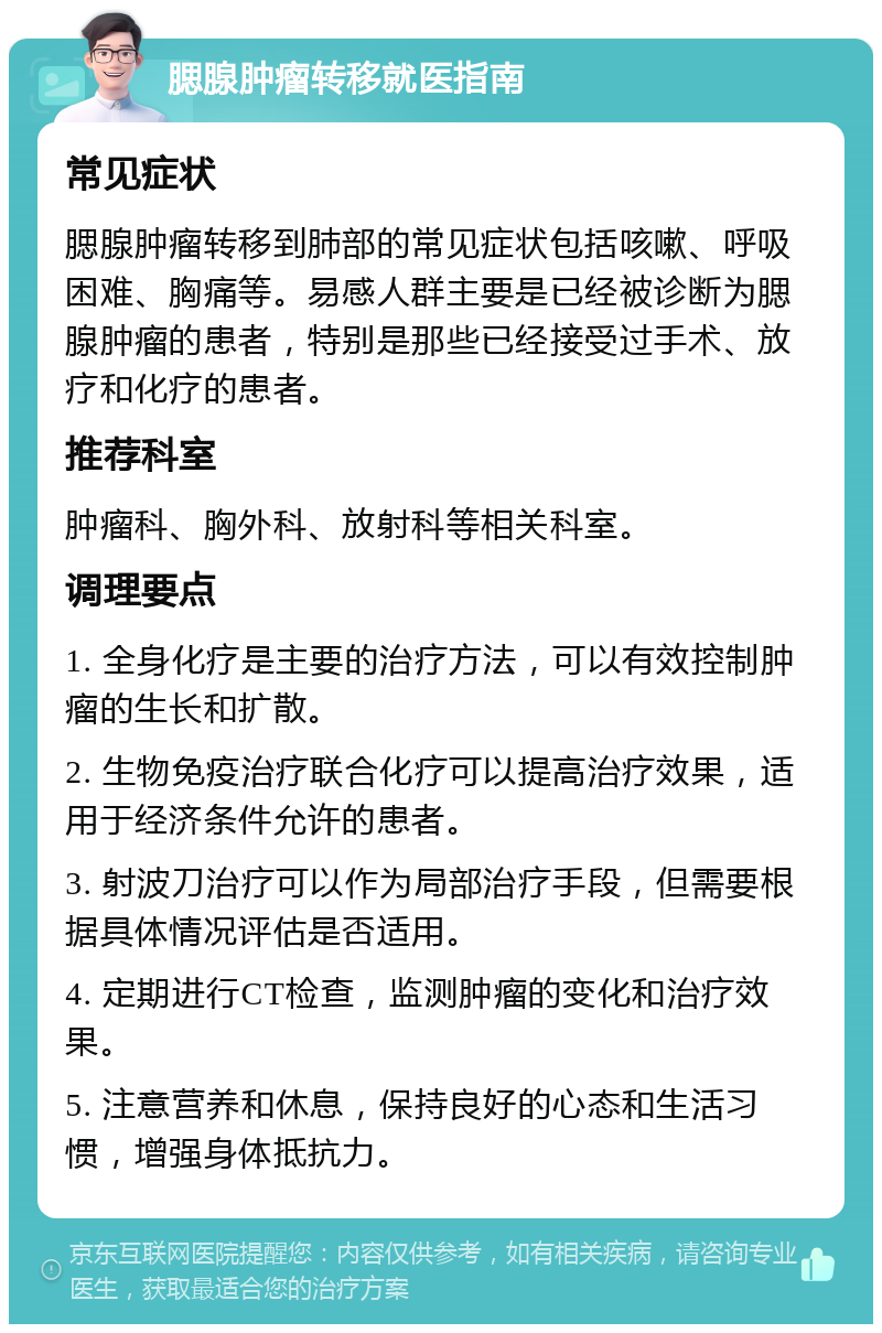 腮腺肿瘤转移就医指南 常见症状 腮腺肿瘤转移到肺部的常见症状包括咳嗽、呼吸困难、胸痛等。易感人群主要是已经被诊断为腮腺肿瘤的患者，特别是那些已经接受过手术、放疗和化疗的患者。 推荐科室 肿瘤科、胸外科、放射科等相关科室。 调理要点 1. 全身化疗是主要的治疗方法，可以有效控制肿瘤的生长和扩散。 2. 生物免疫治疗联合化疗可以提高治疗效果，适用于经济条件允许的患者。 3. 射波刀治疗可以作为局部治疗手段，但需要根据具体情况评估是否适用。 4. 定期进行CT检查，监测肿瘤的变化和治疗效果。 5. 注意营养和休息，保持良好的心态和生活习惯，增强身体抵抗力。