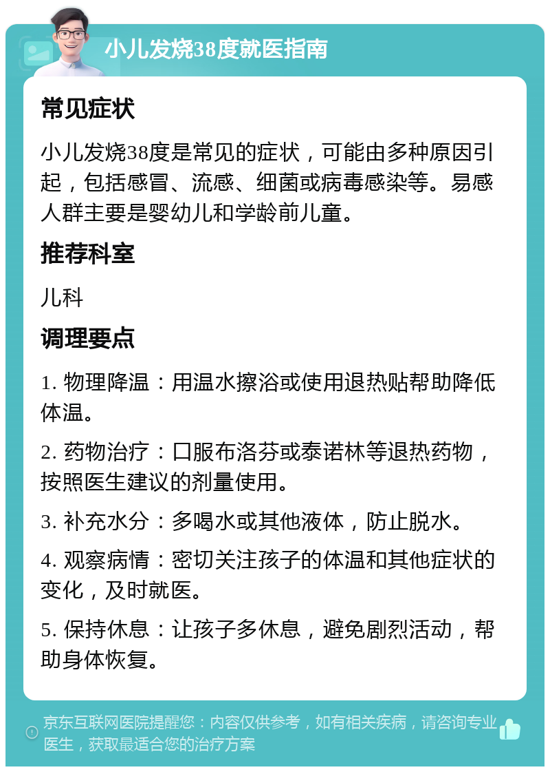 小儿发烧38度就医指南 常见症状 小儿发烧38度是常见的症状，可能由多种原因引起，包括感冒、流感、细菌或病毒感染等。易感人群主要是婴幼儿和学龄前儿童。 推荐科室 儿科 调理要点 1. 物理降温：用温水擦浴或使用退热贴帮助降低体温。 2. 药物治疗：口服布洛芬或泰诺林等退热药物，按照医生建议的剂量使用。 3. 补充水分：多喝水或其他液体，防止脱水。 4. 观察病情：密切关注孩子的体温和其他症状的变化，及时就医。 5. 保持休息：让孩子多休息，避免剧烈活动，帮助身体恢复。