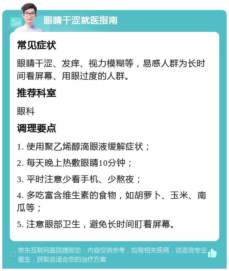 眼睛干涩就医指南 常见症状 眼睛干涩、发痒、视力模糊等，易感人群为长时间看屏幕、用眼过度的人群。 推荐科室 眼科 调理要点 1. 使用聚乙烯醇滴眼液缓解症状； 2. 每天晚上热敷眼睛10分钟； 3. 平时注意少看手机、少熬夜； 4. 多吃富含维生素的食物，如胡萝卜、玉米、南瓜等； 5. 注意眼部卫生，避免长时间盯着屏幕。