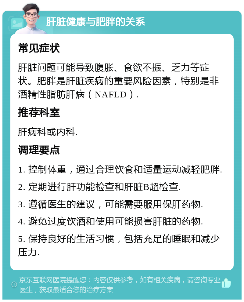 肝脏健康与肥胖的关系 常见症状 肝脏问题可能导致腹胀、食欲不振、乏力等症状。肥胖是肝脏疾病的重要风险因素，特别是非酒精性脂肪肝病（NAFLD）. 推荐科室 肝病科或内科. 调理要点 1. 控制体重，通过合理饮食和适量运动减轻肥胖. 2. 定期进行肝功能检查和肝脏B超检查. 3. 遵循医生的建议，可能需要服用保肝药物. 4. 避免过度饮酒和使用可能损害肝脏的药物. 5. 保持良好的生活习惯，包括充足的睡眠和减少压力.