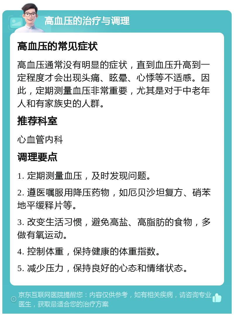 高血压的治疗与调理 高血压的常见症状 高血压通常没有明显的症状，直到血压升高到一定程度才会出现头痛、眩晕、心悸等不适感。因此，定期测量血压非常重要，尤其是对于中老年人和有家族史的人群。 推荐科室 心血管内科 调理要点 1. 定期测量血压，及时发现问题。 2. 遵医嘱服用降压药物，如厄贝沙坦复方、硝苯地平缓释片等。 3. 改变生活习惯，避免高盐、高脂肪的食物，多做有氧运动。 4. 控制体重，保持健康的体重指数。 5. 减少压力，保持良好的心态和情绪状态。