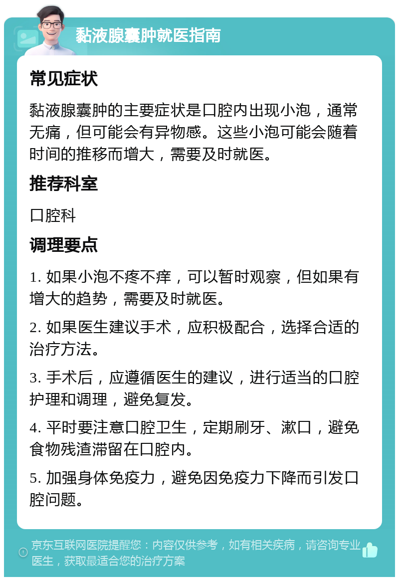 黏液腺囊肿就医指南 常见症状 黏液腺囊肿的主要症状是口腔内出现小泡，通常无痛，但可能会有异物感。这些小泡可能会随着时间的推移而增大，需要及时就医。 推荐科室 口腔科 调理要点 1. 如果小泡不疼不痒，可以暂时观察，但如果有增大的趋势，需要及时就医。 2. 如果医生建议手术，应积极配合，选择合适的治疗方法。 3. 手术后，应遵循医生的建议，进行适当的口腔护理和调理，避免复发。 4. 平时要注意口腔卫生，定期刷牙、漱口，避免食物残渣滞留在口腔内。 5. 加强身体免疫力，避免因免疫力下降而引发口腔问题。