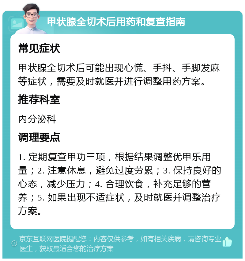 甲状腺全切术后用药和复查指南 常见症状 甲状腺全切术后可能出现心慌、手抖、手脚发麻等症状，需要及时就医并进行调整用药方案。 推荐科室 内分泌科 调理要点 1. 定期复查甲功三项，根据结果调整优甲乐用量；2. 注意休息，避免过度劳累；3. 保持良好的心态，减少压力；4. 合理饮食，补充足够的营养；5. 如果出现不适症状，及时就医并调整治疗方案。